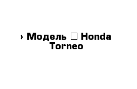  › Модель ­ Honda Torneo